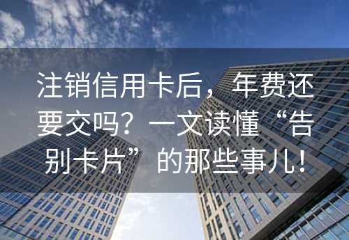 注销信用卡后，年费还要交吗？一文读懂“告别卡片”的那些事儿！