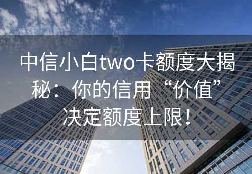 中信小白two卡额度大揭秘：你的信用“价值”决定额度上限！