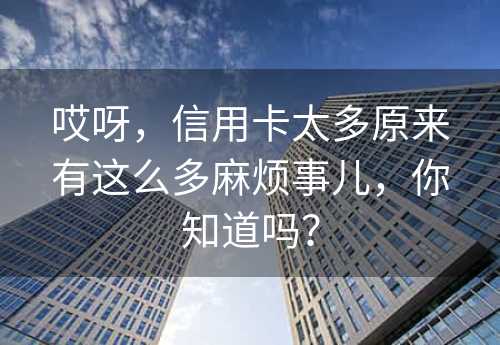 哎呀，信用卡太多原来有这么多麻烦事儿，你知道吗？