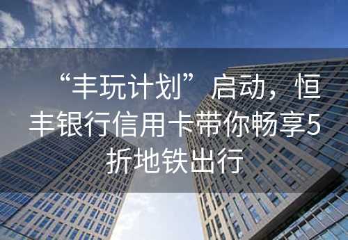 “丰玩计划”启动，恒丰银行信用卡带你畅享5折地铁出行