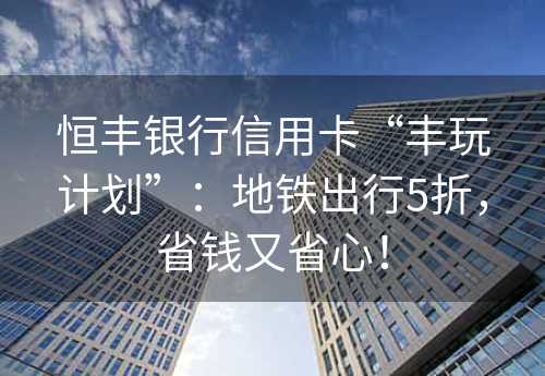 恒丰银行信用卡“丰玩计划”：地铁出行5折，省钱又省心！