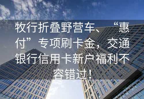 牧行折叠野营车、“惠付”专项刷卡金，交通银行信用卡新户福利不容错过！