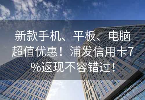 新款手机、平板、电脑超值优惠！浦发信用卡7%返现不容错过！