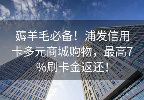 薅羊毛必备！浦发信用卡多元商城购物，最高7%刷卡金返还！