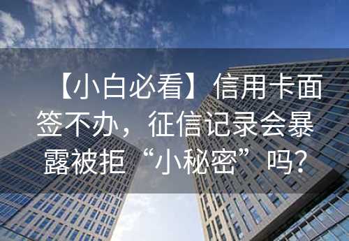 【小白必看】信用卡面签不办，征信记录会暴露被拒“小秘密”吗？