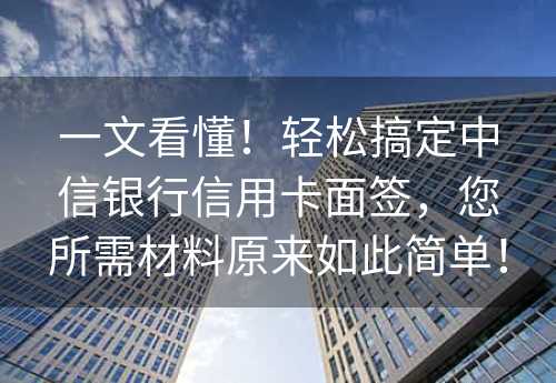 一文看懂！轻松搞定中信银行信用卡面签，您所需材料原来如此简单！