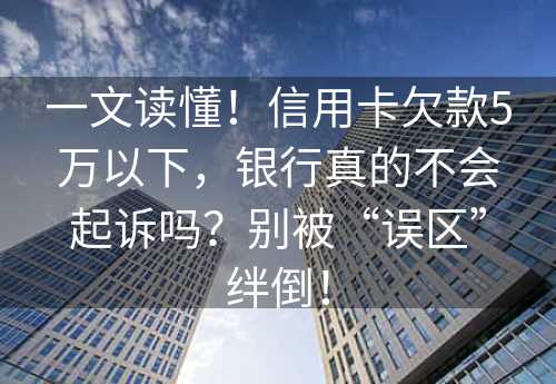 一文读懂！信用卡欠款5万以下，银行真的不会起诉吗？别被“误区”绊倒！