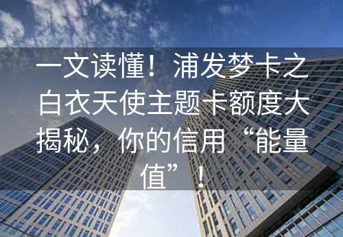 一文读懂！浦发梦卡之白衣天使主题卡额度大揭秘，你的信用“能量值”！